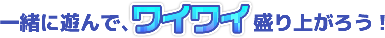 一緒に遊んで、ワイワイ盛り上がろう