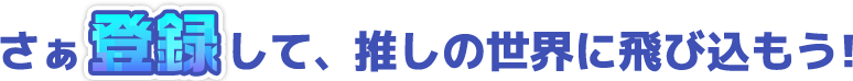 さぁ登録して、推しの世界に飛び込もう